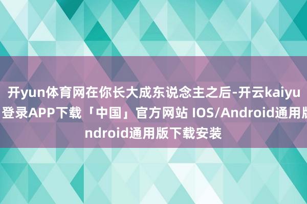 开yun体育网在你长大成东说念主之后-开云kaiyun登录入口登录APP下载「中国」官方网站 IOS/Android通用版下载安装