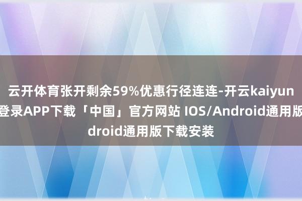 云开体育张开剩余59%优惠行径连连-开云kaiyun登录入口登录APP下载「中国」官方网站 IOS/Android通用版下载安装