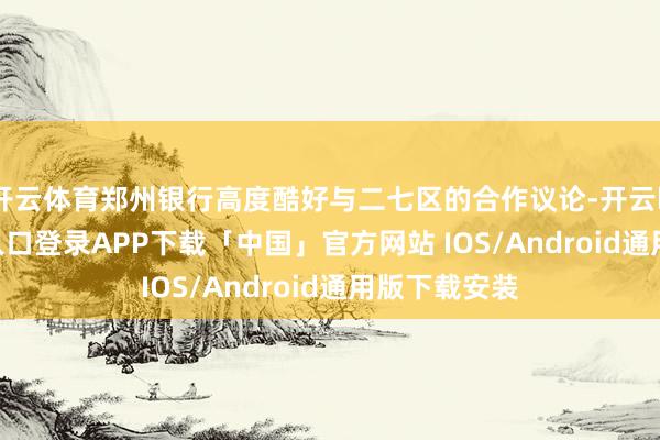 开云体育郑州银行高度酷好与二七区的合作议论-开云kaiyun登录入口登录APP下载「中国」官方网站 IOS/Android通用版下载安装
