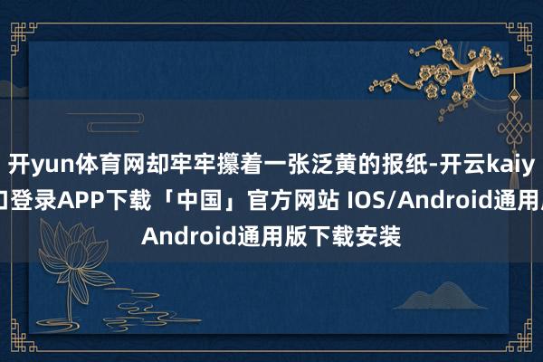 开yun体育网却牢牢攥着一张泛黄的报纸-开云kaiyun登录入口登录APP下载「中国」官方网站 IOS/Android通用版下载安装