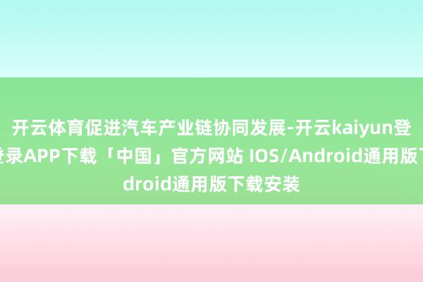 开云体育促进汽车产业链协同发展-开云kaiyun登录入口登录APP下载「中国」官方网站 IOS/Android通用版下载安装