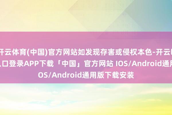 开云体育(中国)官方网站如发现存害或侵权本色-开云kaiyun登录入口登录APP下载「中国」官方网站 IOS/Android通用版下载安装