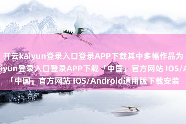 开云kaiyun登录入口登录APP下载其中多幅作品为初度在华展出-开云kaiyun登录入口登录APP下载「中国」官方网站 IOS/Android通用版下载安装