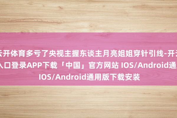云开体育多亏了央视主握东谈主月亮姐姐穿针引线-开云kaiyun登录入口登录APP下载「中国」官方网站 IOS/Android通用版下载安装