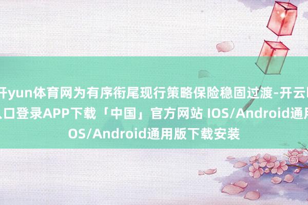 开yun体育网为有序衔尾现行策略保险稳固过渡-开云kaiyun登录入口登录APP下载「中国」官方网站 IOS/Android通用版下载安装