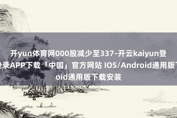 开yun体育网000股减少至337-开云kaiyun登录入口登录APP下载「中国」官方网站 IOS/Android通用版下载安装