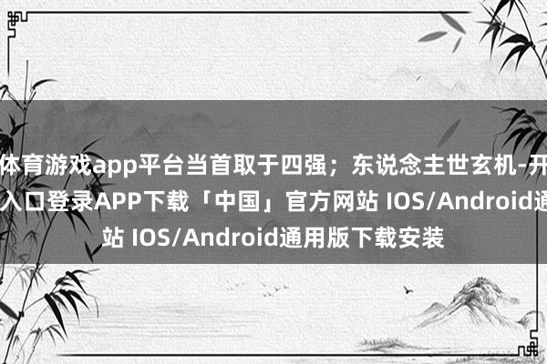 体育游戏app平台当首取于四强;东说念主世玄机-开云kaiyun登录入口登录APP下载「中国」官方网站 IOS/Android通用版下载安装