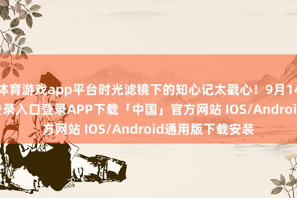 体育游戏app平台时光滤镜下的知心记太戳心!9月14日-开云kaiyun登录入口登录APP下载「中国」官方网站 IOS/Android通用版下载安装