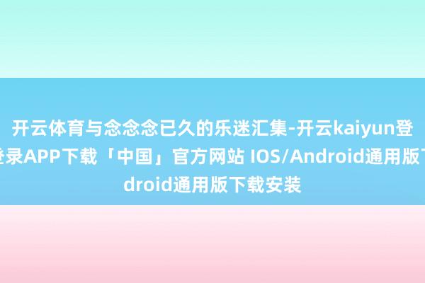 开云体育与念念念已久的乐迷汇集-开云kaiyun登录入口登录APP下载「中国」官方网站 IOS/Android通用版下载安装