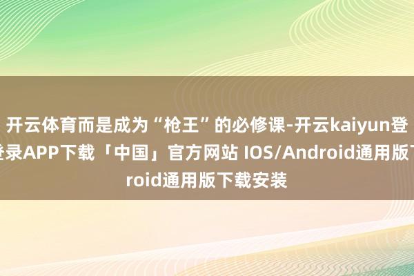 开云体育而是成为“枪王”的必修课-开云kaiyun登录入口登录APP下载「中国」官方网站 IOS/Android通用版下载安装