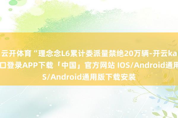 云开体育“理念念L6累计委派量禁绝20万辆-开云kaiyun登录入口登录APP下载「中国」官方网站 IOS/Android通用版下载安装