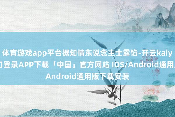 体育游戏app平台据知情东说念主士露馅-开云kaiyun登录入口登录APP下载「中国」官方网站 IOS/Android通用版下载安装