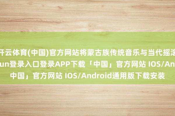 开云体育(中国)官方网站将蒙古族传统音乐与当代摇滚齐全交融-开云kaiyun登录入口登录APP下载「中国」官方网站 IOS/Android通用版下载安装