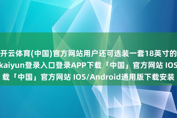 开云体育(中国)官方网站用户还可选装一套18英寸的专属筹划轮圈-开云kaiyun登录入口登录APP下载「中国」官方网站 IOS/Android通用版下载安装