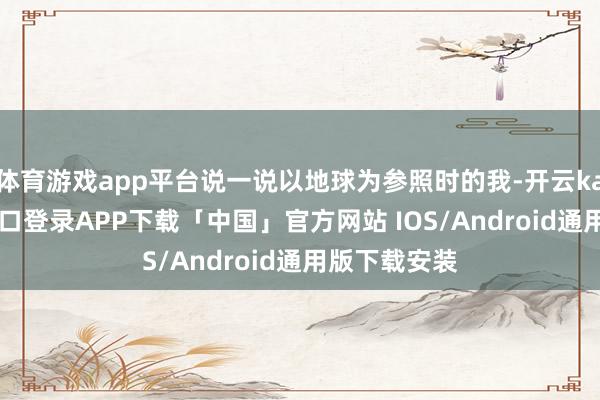 体育游戏app平台说一说以地球为参照时的我-开云kaiyun登录入口登录APP下载「中国」官方网站 IOS/Android通用版下载安装