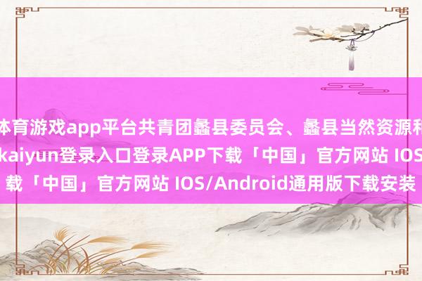 体育游戏app平台共青团蠡县委员会、蠡县当然资源和估计局等部门-开云kaiyun登录入口登录APP下载「中国」官方网站 IOS/Android通用版下载安装