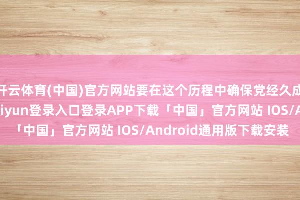 开云体育(中国)官方网站要在这个历程中确保党经久成为指点力量-开云kaiyun登录入口登录APP下载「中国」官方网站 IOS/Android通用版下载安装