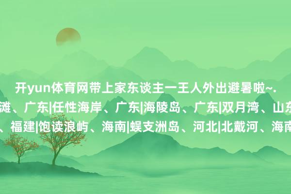 开yun体育网带上家东谈主一王人外出避暑啦~.🌊赶海辽宁|红海滩、广东|任性海岸、广东|海陵岛、广东|双月湾、山东|金沙滩 、广西|涠洲岛、福建|饱读浪屿、海南|蜈支洲岛、河北|北戴河、海南|亚龙湾、浙江|普陀山千步沙.💦赏水福建|白水洋、广西|漓江、新疆|天山天池、新疆|赛里木湖、湖南|石牛寨、黑龙江|镜泊湖、黑龙江|五大连池、贵州|荔波樟江、贵州|黄果树瀑布、四川|九寨沟.🚣‍♂️飘荡广东|古
