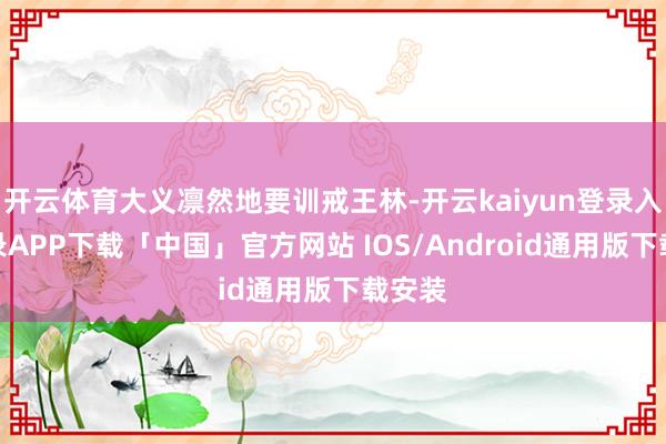 开云体育大义凛然地要训戒王林-开云kaiyun登录入口登录APP下载「中国」官方网站 IOS/Android通用版下载安装