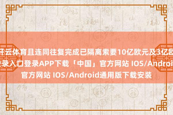 开云体育且连同往复完成已隔离索要10亿欧元及3亿欧元-开云kaiyun登录入口登录APP下载「中国」官方网站 IOS/Android通用版下载安装