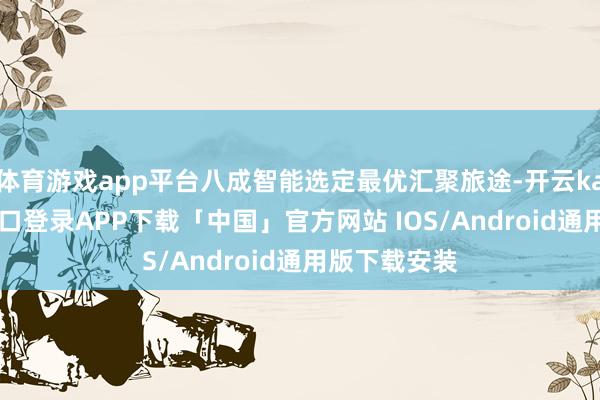 体育游戏app平台八成智能选定最优汇聚旅途-开云kaiyun登录入口登录APP下载「中国」官方网站 IOS/Android通用版下载安装