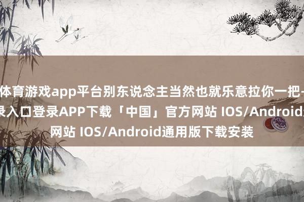 体育游戏app平台别东说念主当然也就乐意拉你一把-开云kaiyun登录入口登录APP下载「中国」官方网站 IOS/Android通用版下载安装