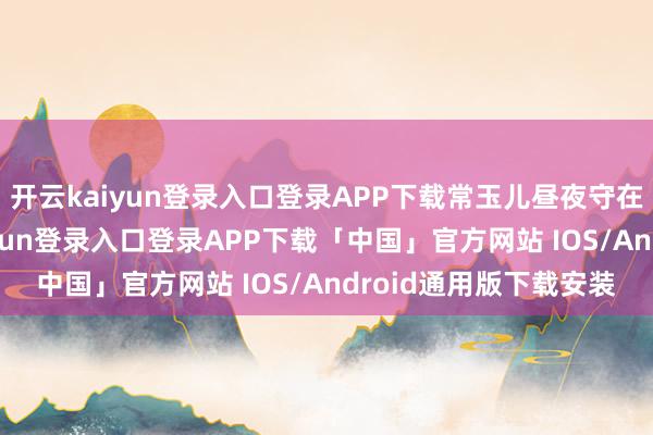 开云kaiyun登录入口登录APP下载常玉儿昼夜守在古平原身边-开云kaiyun登录入口登录APP下载「中国」官方网站 IOS/Android通用版下载安装