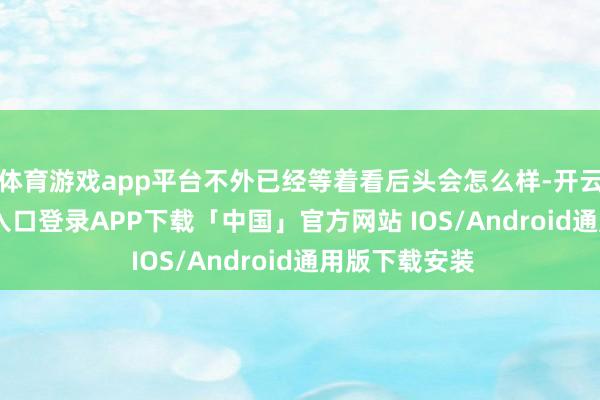 体育游戏app平台不外已经等着看后头会怎么样-开云kaiyun登录入口登录APP下载「中国」官方网站 IOS/Android通用版下载安装
