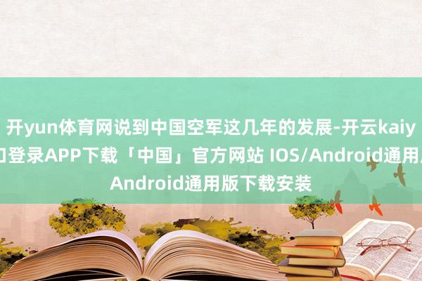开yun体育网说到中国空军这几年的发展-开云kaiyun登录入口登录APP下载「中国」官方网站 IOS/Android通用版下载安装