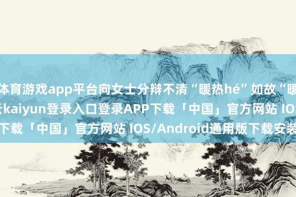 体育游戏app平台向女士分辩不清“暖热hé”如故“暖热huo”的读音-开云kaiyun登录入口登录APP下载「中国」官方网站 IOS/Android通用版下载安装