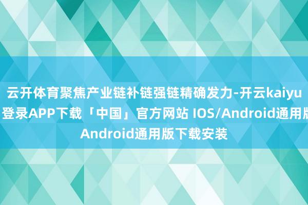 云开体育聚焦产业链补链强链精确发力-开云kaiyun登录入口登录APP下载「中国」官方网站 IOS/Android通用版下载安装
