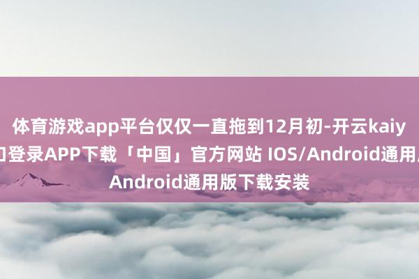 体育游戏app平台仅仅一直拖到12月初-开云kaiyun登录入口登录APP下载「中国」官方网站 IOS/Android通用版下载安装