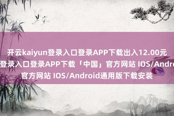 开云kaiyun登录入口登录APP下载出入12.00元/公斤-开云kaiyun登录入口登录APP下载「中国」官方网站 IOS/Android通用版下载安装