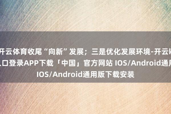 开云体育收尾“向新”发展；三是优化发展环境-开云kaiyun登录入口登录APP下载「中国」官方网站 IOS/Android通用版下载安装