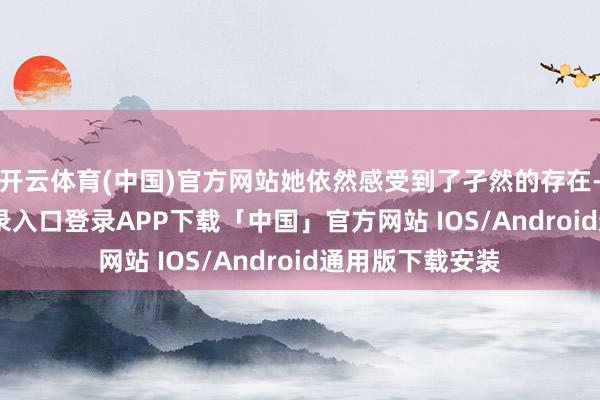 开云体育(中国)官方网站她依然感受到了孑然的存在-开云kaiyun登录入口登录APP下载「中国」官方网站 IOS/Android通用版下载安装