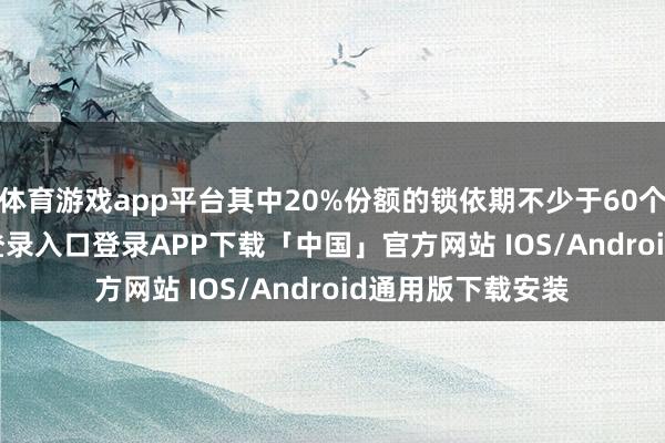 体育游戏app平台其中20%份额的锁依期不少于60个月-开云kaiyun登录入口登录APP下载「中国」官方网站 IOS/Android通用版下载安装