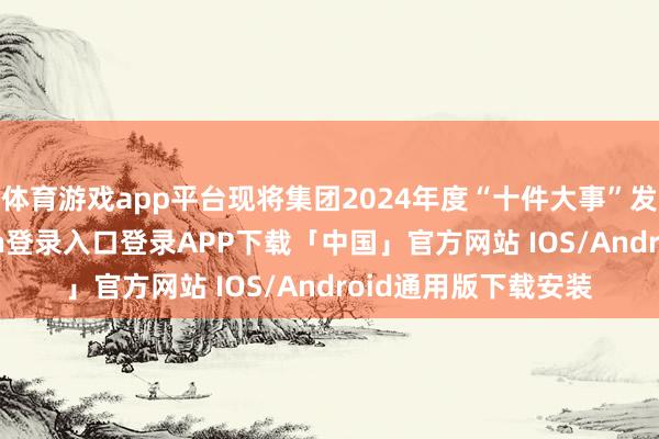 体育游戏app平台现将集团2024年度“十件大事”发布如下-开云kaiyun登录入口登录APP下载「中国」官方网站 IOS/Android通用版下载安装