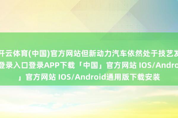 开云体育(中国)官方网站但新动力汽车依然处于技艺发缓期-开云kaiyun登录入口登录APP下载「中国」官方网站 IOS/Android通用版下载安装