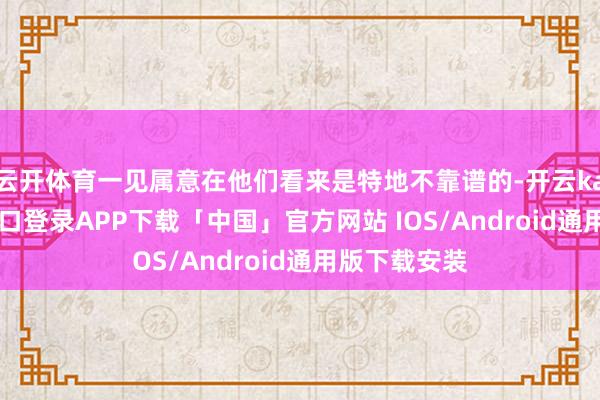 云开体育一见属意在他们看来是特地不靠谱的-开云kaiyun登录入口登录APP下载「中国」官方网站 IOS/Android通用版下载安装