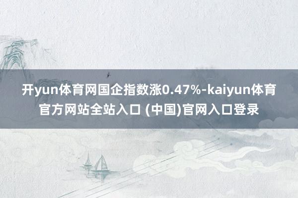 开yun体育网国企指数涨0.47%-kaiyun体育官方网站全站入口 (中国)官